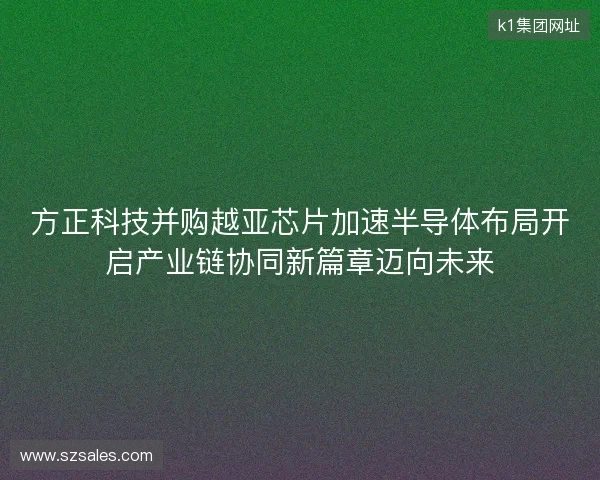 方正科技并购越亚芯片加速半导体布局开启产业链协同新篇章迈向未来