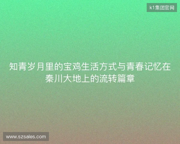 知青岁月里的宝鸡生活方式与青春记忆在秦川大地上的流转篇章 知青岁月里的宝鸡生活方式与青春记忆在秦川大地上的流转篇章